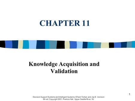 1 CHAPTER 11 Knowledge Acquisition and Validation Decision Support Systems and Intelligent Systems, Efraim Turban and Jay E. Aronson 6th ed, Copyright.