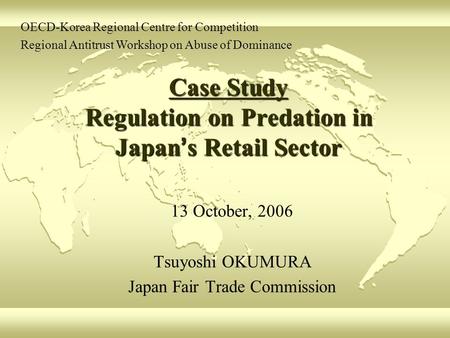 Case Study Regulation on Predation in Japan ’ s Retail Sector 13 October, 2006 Tsuyoshi OKUMURA Japan Fair Trade Commission OECD-Korea Regional Centre.