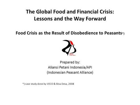 The Global Food and Financial Crisis: Lessons and the Way Forward Food Crisis as the Result of Disobedience to Peasants *) Prepared by: Aliansi Petani.