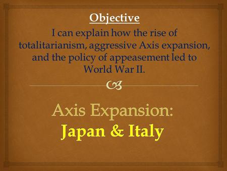 Objective I can explain how the rise of totalitarianism, aggressive Axis expansion, and the policy of appeasement led to World War II.