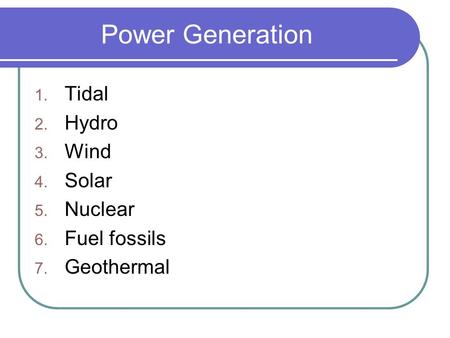 Power Generation 1. Tidal 2. Hydro 3. Wind 4. Solar 5. Nuclear 6. Fuel fossils 7. Geothermal.