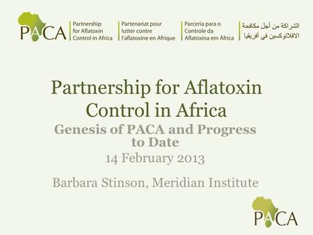 Partnership for Aflatoxin Control in Africa Genesis of PACA and Progress to Date 14 February 2013 Barbara Stinson, Meridian Institute.