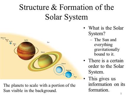 1 Structure & Formation of the Solar System What is the Solar System? –The Sun and everything gravitationally bound to it. There is a certain order to.