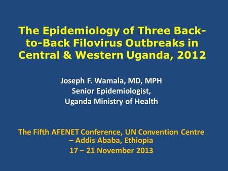 The Epidemiology of Three Back- to-Back Filovirus Outbreaks in Central & Western Uganda, 2012 Joseph F. Wamala, MD, MPH Senior Epidemiologist, Uganda Ministry.