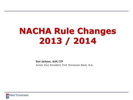 NACHA Rule Changes 2013 / 2014 Don Jackson, AAP, CTP Senior Vice President, First Tennessee Bank, N.A.