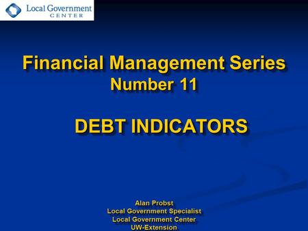 Financial Management Series Number 11 DEBT INDICATORS Alan Probst Local Government Specialist Local Government Center UW-Extension.