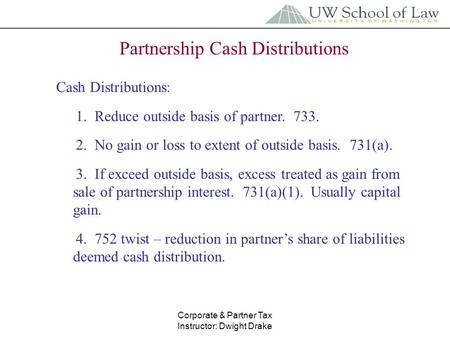 Corporate & Partner Tax Instructor: Dwight Drake Partnership Cash Distributions Cash Distributions: 1. Reduce outside basis of partner. 733. 2. No gain.