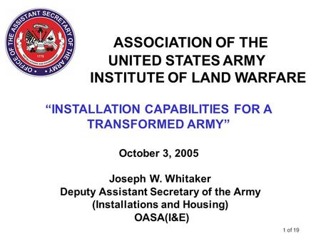 1 of 19 ASSOCIATION OF THE UNITED STATES ARMY INSTITUTE OF LAND WARFARE “INSTALLATION CAPABILITIES FOR A TRANSFORMED ARMY” October 3, 2005 Joseph W. Whitaker.
