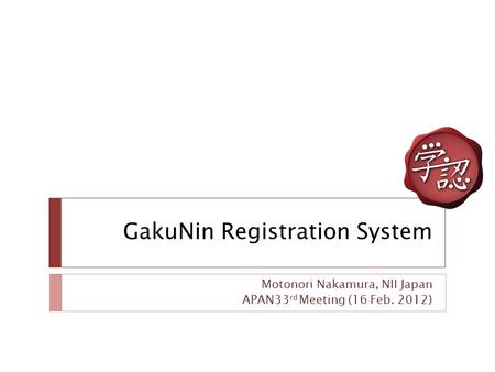 GakuNin Registration System Motonori Nakamura, NII Japan APAN33 rd Meeting (16 Feb. 2012)