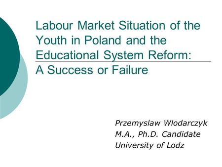 Labour Market Situation of the Youth in Poland and the Educational System Reform: A Success or Failure Przemyslaw Wlodarczyk M.A., Ph.D. Candidate University.