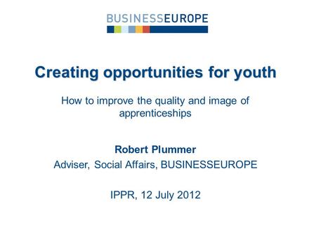 Robert Plummer Adviser, Social Affairs, BUSINESSEUROPE IPPR, 12 July 2012 Creating opportunities for youth How to improve the quality and image of apprenticeships.