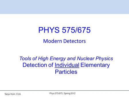 Tanja Horn, CUA PHYS 575/675 Modern Detectors Phys 575/675, Spring 2012 Tools of High Energy and Nuclear Physics Detection of Individual Elementary Particles.