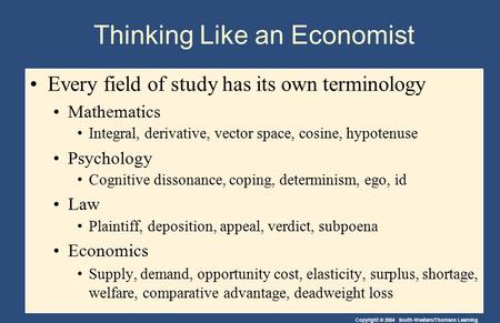 Copyright © 2004 South-Western/Thomson Learning Thinking Like an Economist Every field of study has its own terminology Mathematics Integral, derivative,