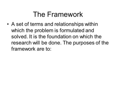 The Framework A set of terms and relationships within which the problem is formulated and solved. It is the foundation on which the research will be done.