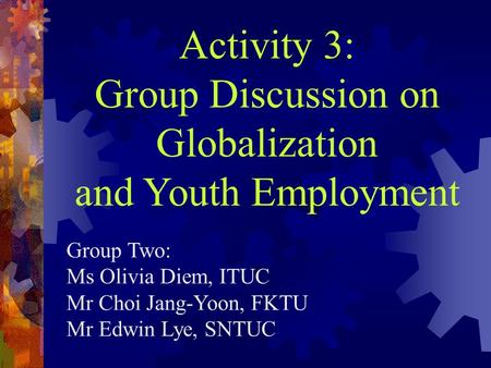 Activity 3: Group Discussion on Globalization and Youth Employment Group Two: Ms Olivia Diem, ITUC Mr Choi Jang-Yoon, FKTU Mr Edwin Lye, SNTUC.