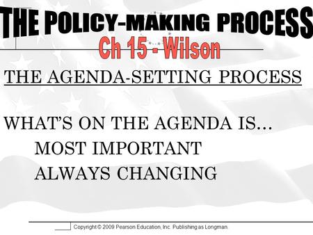 Copyright © 2009 Pearson Education, Inc. Publishing as Longman. THE AGENDA-SETTING PROCESS WHAT’S ON THE AGENDA IS… MOST IMPORTANT ALWAYS CHANGING.