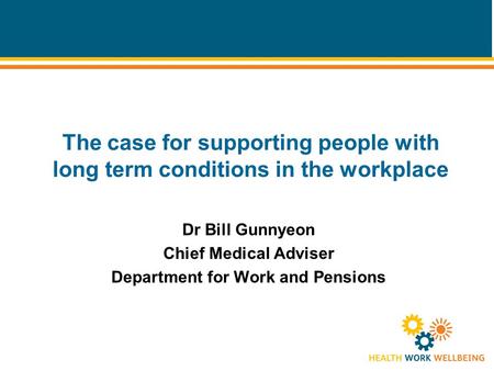 The case for supporting people with long term conditions in the workplace Dr Bill Gunnyeon Chief Medical Adviser Department for Work and Pensions.