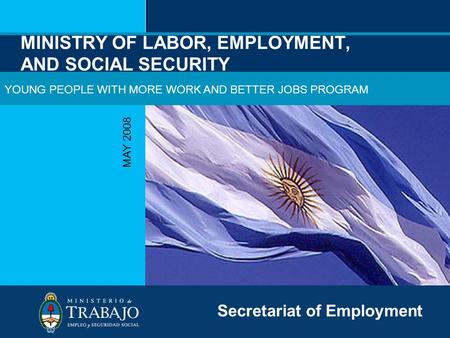 MINISTRY OF LABOR, EMPLOYMENT, AND SOCIAL SECURITY MAY 2008 Secretariat of Employment YOUNG PEOPLE WITH MORE WORK AND BETTER JOBS PROGRAM.