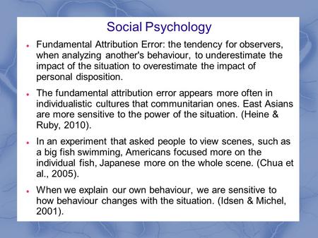 Social Psychology Fundamental Attribution Error: the tendency for observers, when analyzing another's behaviour, to underestimate the impact of the situation.