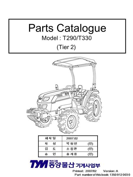 Parts Catalogue Model : T290/T330 (Tier 2) Printed : 2007/02 Version : A Part number of this book: 1350 912 003 0 제 작 일제 작 일 2007.02 작 성 박 정 현 ( 인 ) 검.