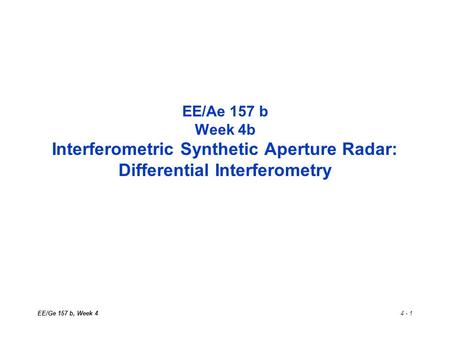 EE/Ge 157 b, Week 44 - 1 EE/Ae 157 b Week 4b Interferometric Synthetic Aperture Radar: Differential Interferometry.