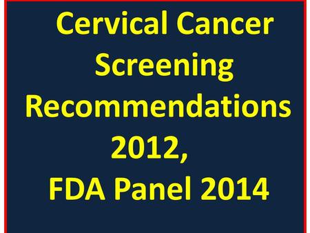 Cervical Cancer Screening Recommendations 2012, FDA Panel 2014.