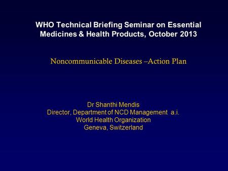 WHO Technical Briefing Seminar on Essential Medicines & Health Products, October 2013 Noncommunicable Diseases –Action Plan Dr Shanthi Mendis Director,