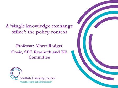 A ‘single knowledge exchange office’: the policy context Professor Albert Rodger Chair, SFC Research and KE Committee.