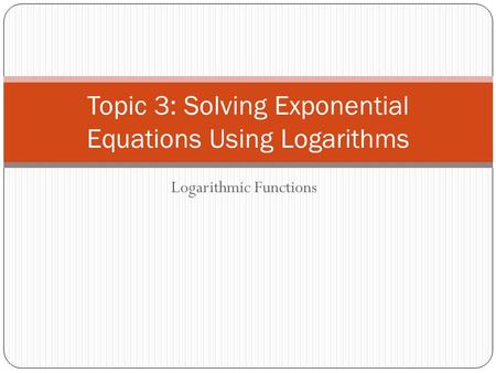 Logarithmic Functions Topic 3: Solving Exponential Equations Using Logarithms.