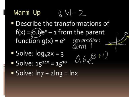 Warm Up  Describe the transformations of f(x) = 0.6e x – 1 from the parent function g(x) = e x  Solve: log 6 2x = 3  Solve: 15 24x = 15 10  Solve: