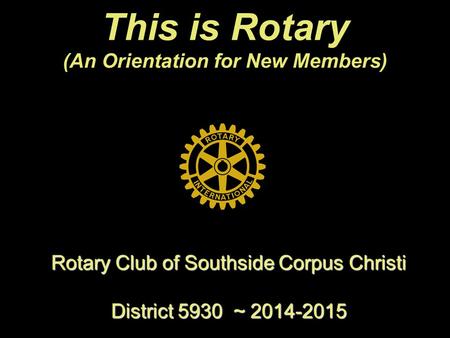 This is Rotary (An Orientation for New Members) Rotary Club of Southside Corpus Christi District 5930 ~ 2014-2015.