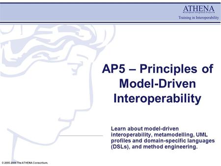 © 2005-2006 The ATHENA Consortium. AP5 – Principles of Model-Driven Interoperability Learn about model-driven interoperability, metamodelling, UML profiles.