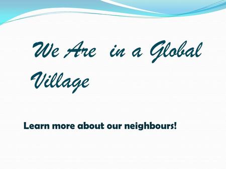 We Are in a Global Village Learn more about our neighbours!