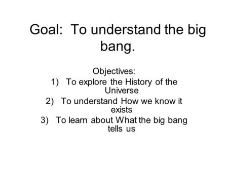 Goal: To understand the big bang. Objectives: 1)To explore the History of the Universe 2)To understand How we know it exists 3)To learn about What the.