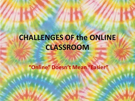CHALLENGES OF the ONLINE CLASSROOM “Online” Doesn’t Mean “Easier”