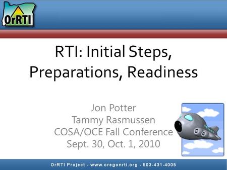 RTI: Initial Steps, Preparations, Readiness Jon Potter Tammy Rasmussen COSA/OCE Fall Conference Sept. 30, Oct. 1, 2010.