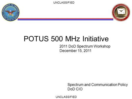 UNCLASSIFIED POTUS 500 MHz Initiative Spectrum and Communication Policy DoD CIO 2011 DoD Spectrum Workshop December 15, 2011.