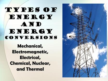TYPES OF ENERGY and Energy Conversions Mechanical, Electromagnetic, Electrical, Chemical, Nuclear, and Thermal.