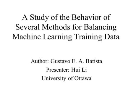 A Study of the Behavior of Several Methods for Balancing Machine Learning Training Data Author: Gustavo E. A. Batista Presenter: Hui Li University of Ottawa.