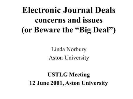 Electronic Journal Deals concerns and issues (or Beware the “Big Deal”) Linda Norbury Aston University USTLG Meeting 12 June 2001, Aston University.