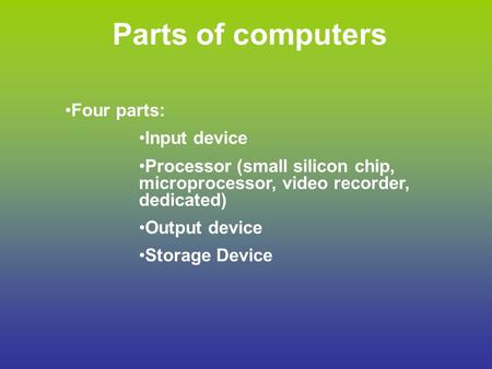 Parts of computers Four parts: Input device Processor (small silicon chip, microprocessor, video recorder, dedicated) Output device Storage Device.