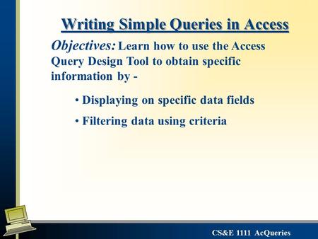 CS&E 1111 AcQueries Writing Simple Queries in Access Displaying on specific data fields Filtering data using criteria Objectives: Learn how to use the.