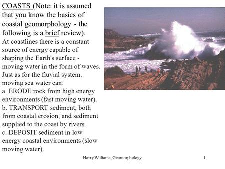 Harry Williams, Geomorphology1 COASTS (Note: it is assumed that you know the basics of coastal geomorphology - the following is a brief review). At coastlines.