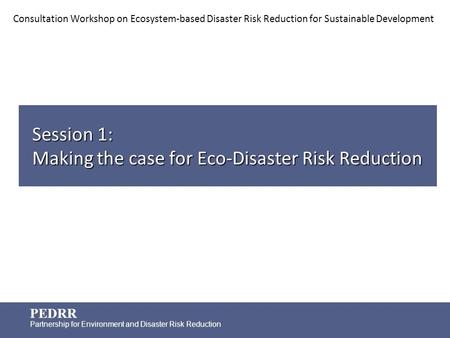 PEDRR Partnership for Environment and Disaster Risk Reduction Session 1: Making the case for Eco-Disaster Risk Reduction Consultation Workshop on Ecosystem-based.