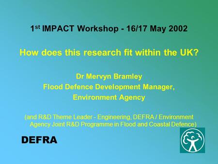 DEFRA 1 st IMPACT Workshop - 16/17 May 2002 How does this research fit within the UK? Dr Mervyn Bramley Flood Defence Development Manager, Environment.