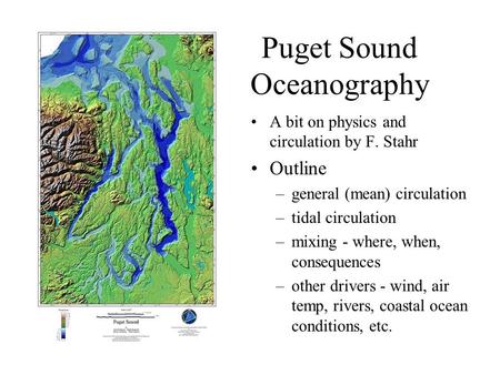 Puget Sound Oceanography A bit on physics and circulation by F. Stahr Outline –general (mean) circulation –tidal circulation –mixing - where, when, consequences.