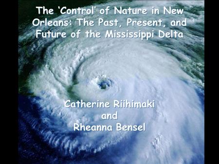 The ‘Control’ of Nature in New Orleans: The Past, Present, and Future of the Mississippi Delta Catherine Riihimaki and Rheanna Bensel.