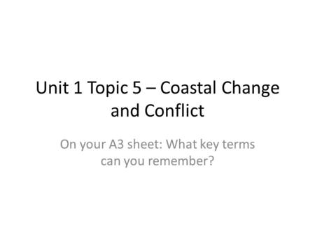 Unit 1 Topic 5 – Coastal Change and Conflict On your A3 sheet: What key terms can you remember?