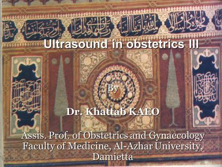 Ultrasound in obstetrics III By Dr. Khattab KAEO Assis. Prof. of Obstetrics and Gynaecology Faculty of Medicine, Al-Azhar University, Damietta.