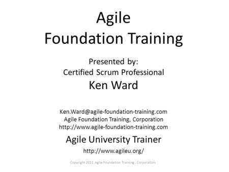 Copyright 2011 Agile Foundation Training, Corporation Agile Foundation Training Presented by: Certified Scrum Professional Ken Ward